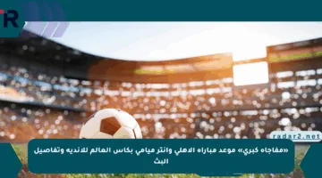 «مفاجأة كبرى» موعد مباراة الأهلي وانتر ميامي بكأس العالم للأندية وتفاصيل البث